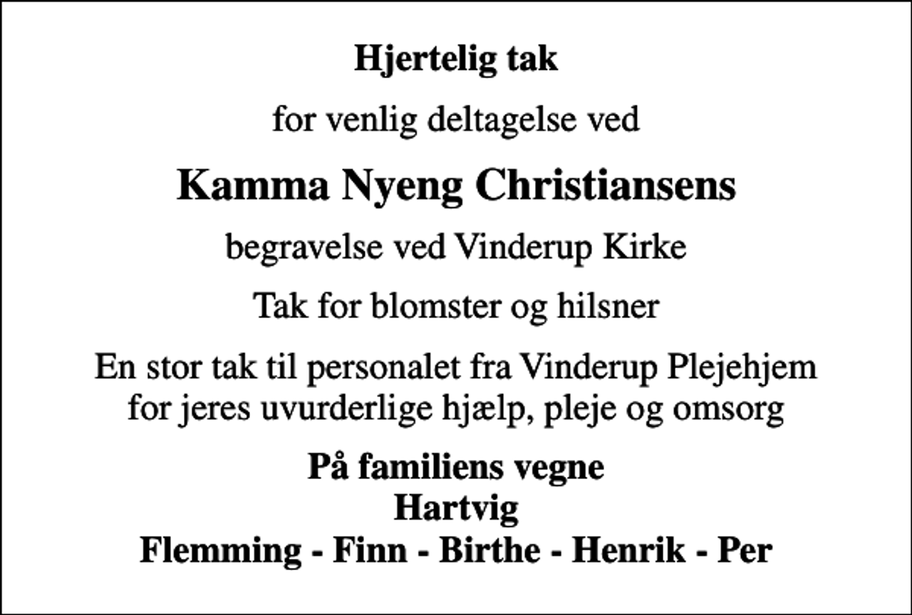 <p>Hjertelig tak<br />for venlig deltagelse ved<br />Kamma Nyeng Christiansens<br />begravelse ved Vinderup Kirke<br />Tak for blomster og hilsner<br />En stor tak til personalet fra Vinderup Plejehjem for jeres uvurderlige hjælp, pleje og omsorg<br />På familiens vegne Hartvig Flemming - Finn - Birthe - Henrik - Per</p>