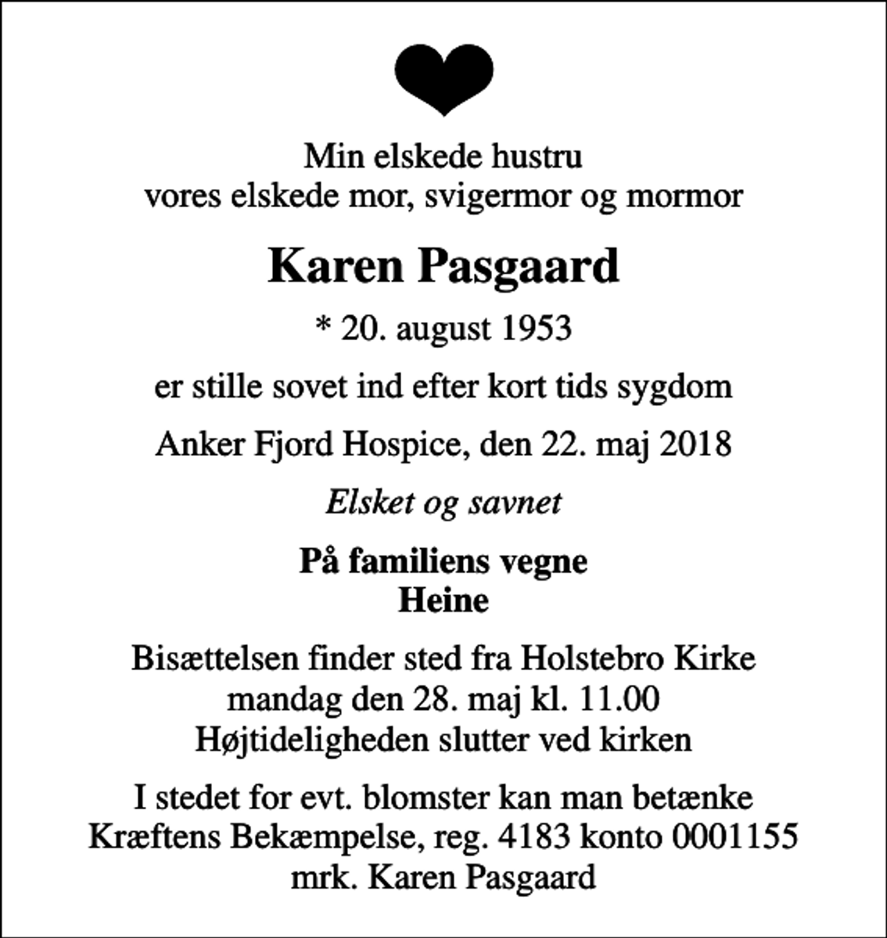<p>Min elskede hustru vores elskede mor, svigermor og mormor<br />Karen Pasgaard<br />* 20. august 1953<br />er stille sovet ind efter kort tids sygdom<br />Anker Fjord Hospice, den 22. maj 2018<br />Elsket og savnet<br />På familiens vegne Heine<br />Bisættelsen finder sted fra Holstebro Kirke mandag den 28. maj kl. 11.00 Højtideligheden slutter ved kirken<br />I stedet for evt. blomster kan man betænke Kræftens Bekæmpelse, reg. 4183 konto 0001155 mrk. Karen Pasgaard</p>