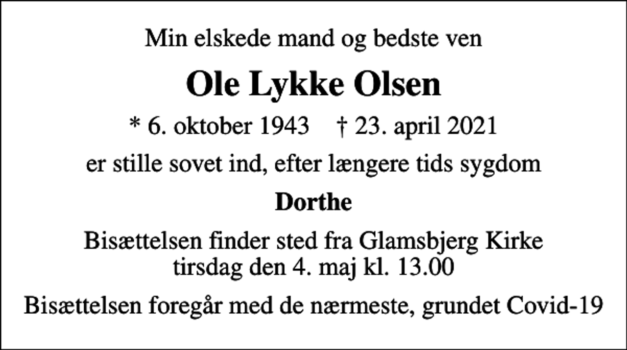 <p>Min elskede mand og bedste ven<br />Ole Lykke Olsen<br />* 6. oktober 1943 ✝ 23. april 2021<br />er stille sovet ind, efter længere tids sygdom<br />Dorthe<br />Bisættelsen finder sted fra Glamsbjerg Kirke tirsdag den 4. maj kl. 13.00<br />Bisættelsen foregår med de nærmeste, grundet Covid-19</p>