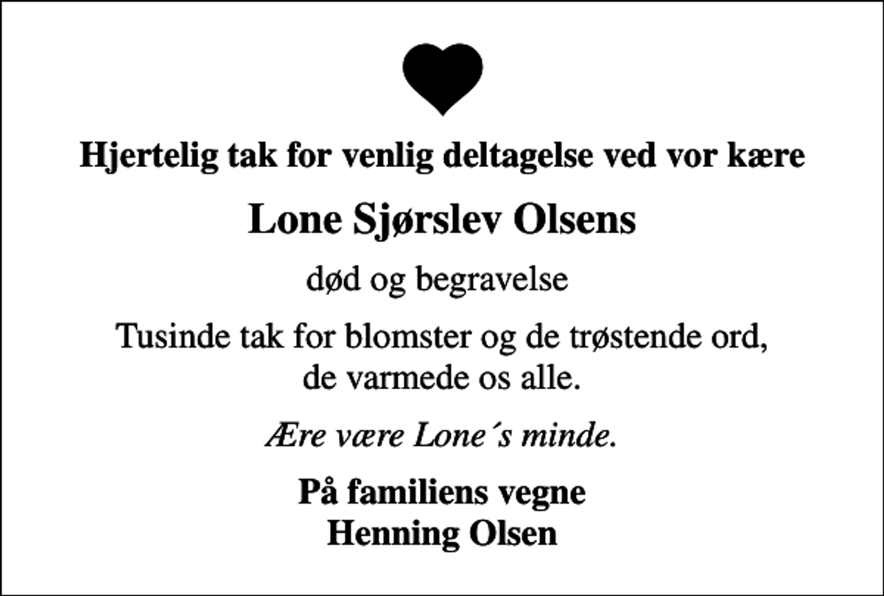 <p>Hjertelig tak for venlig deltagelse ved vor kære<br />Lone Sjørslev Olsens<br />død og begravelse<br />Tusinde tak for blomster og de trøstende ord, de varmede os alle.<br />Ære være Lone´s minde.<br />På familiens vegne Henning Olsen</p>