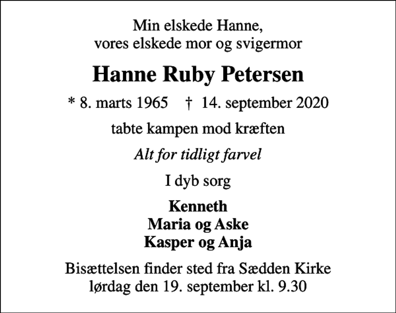 <p>Min elskede Hanne, vores elskede mor og svigermor<br />Hanne Ruby Petersen<br />* 8. marts 1965 ✝ 14. september 2020<br />tabte kampen mod kræften<br />Alt for tidligt farvel<br />I dyb sorg<br />Kenneth Maria og Aske Kasper og Anja<br />Bisættelsen finder sted fra Sædden Kirke lørdag den 19. september kl. 9.30</p>