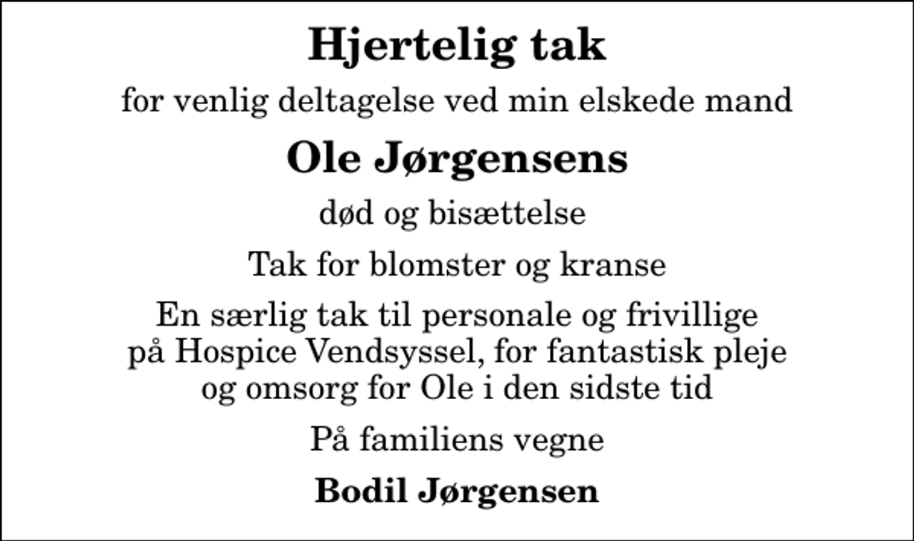 <p>Hjertelig tak<br />for venlig deltagelse ved min elskede mand<br />Ole Jørgensens<br />død og bisættelse<br />Tak for blomster og kranse<br />En særlig tak til personale og frivillige på Hospice Vendsyssel, for fantastisk pleje og omsorg for Ole i den sidste tid<br />På familiens vegne<br />Bodil Jørgensen</p>