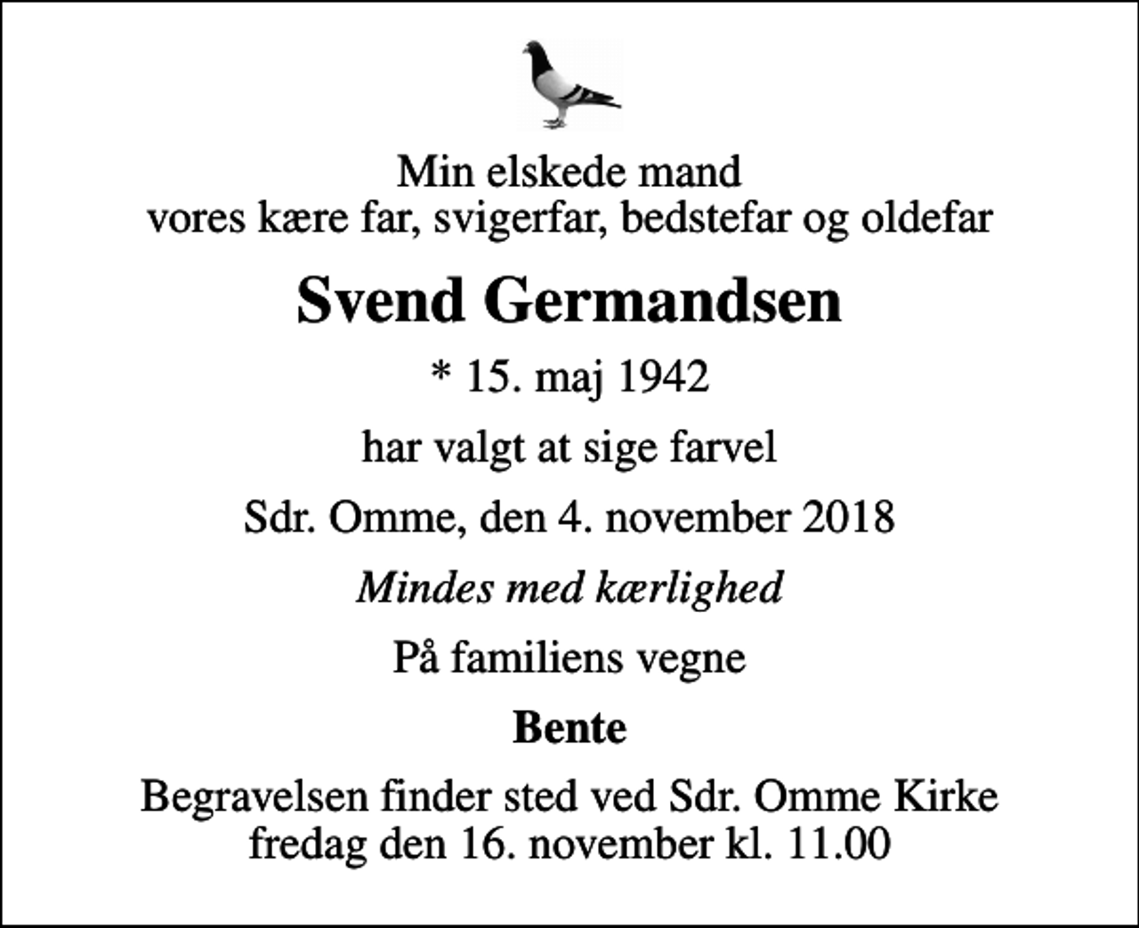<p>Min elskede mand vores kære far, svigerfar, bedstefar og oldefar<br />Svend Germandsen<br />* 15. maj 1942<br />har valgt at sige farvel<br />Sdr. Omme, den 4. november 2018<br />Mindes med kærlighed<br />På familiens vegne<br />Bente<br />Begravelsen finder sted ved Sdr. Omme Kirke fredag den 16. november kl. 11.00</p>