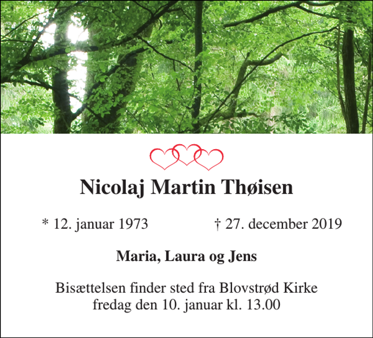 <p>Nicolaj Martin Thøisen<br />*​ 12. januar 1973<br />†​ 27. december 2019​<br />Maria, Laura og Jens<br />Bisættelsen​ finder sted fra Blovstrød Kirke​ fredag den 10. januar​ kl. 13.00</p>