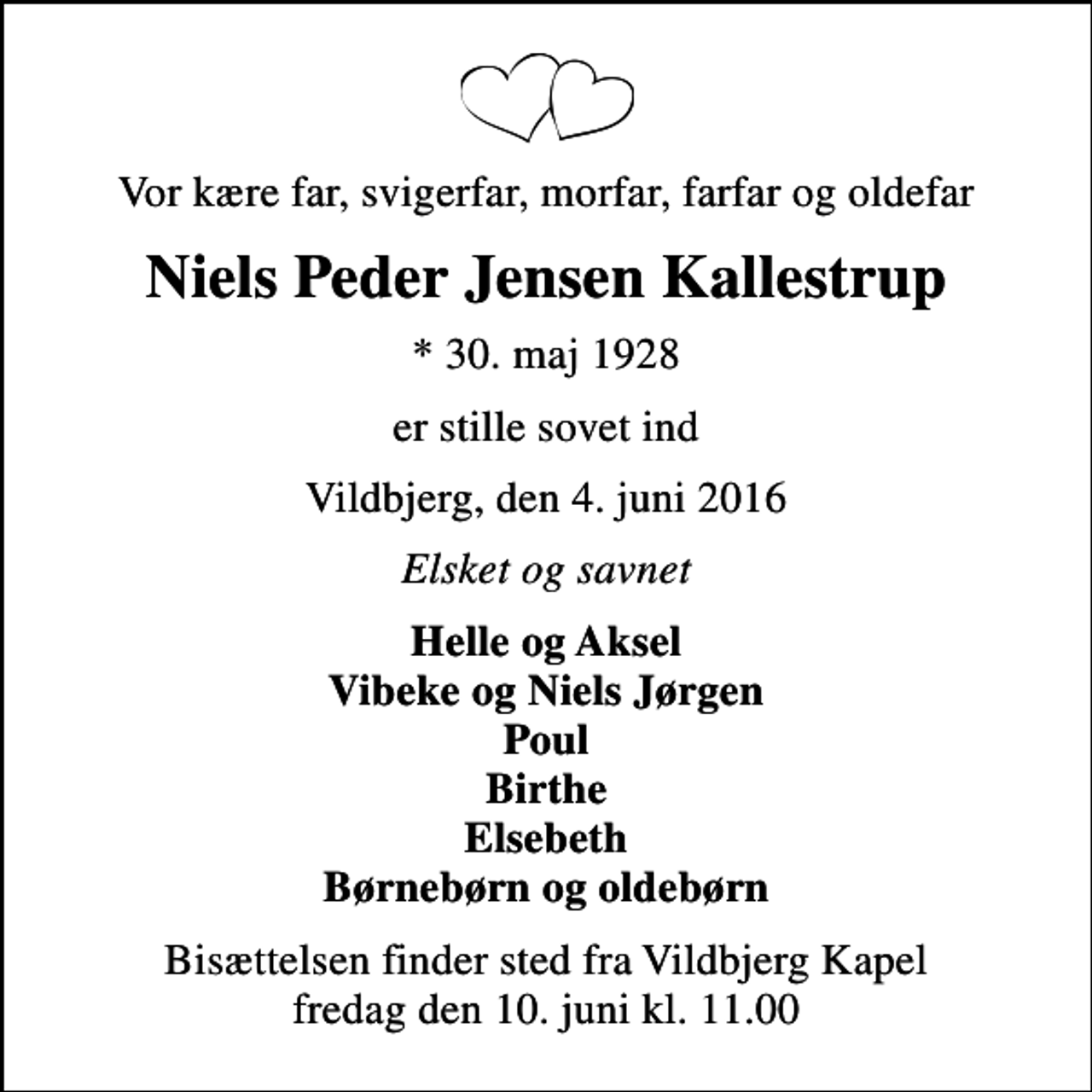 <p>Vor kære far, svigerfar, morfar, farfar og oldefar<br />Niels Peder Jensen Kallestrup<br />* 30. maj 1928<br />er stille sovet ind<br />Vildbjerg, den 4. juni 2016<br />Elsket og savnet<br />Helle og Aksel Vibeke og Niels Jørgen Poul Birthe Elsebeth Børnebørn og oldebørn<br />Bisættelsen finder sted fra Vildbjerg Kapel fredag den 10. juni kl. 11.00</p>