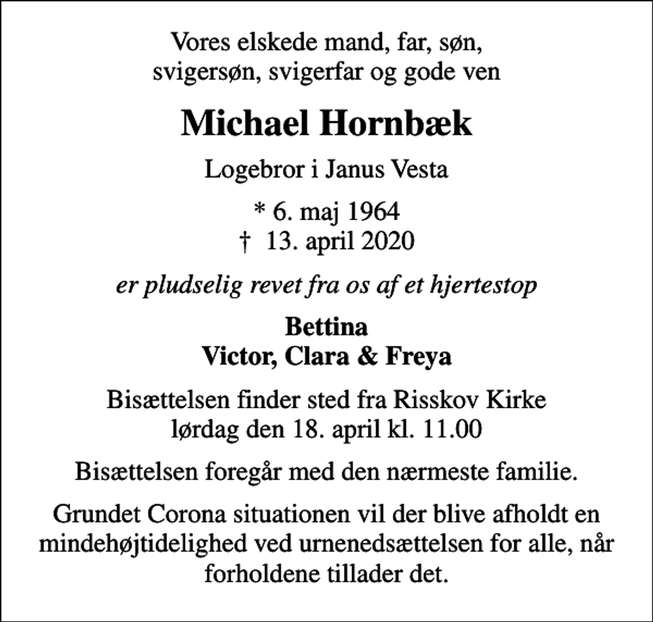 <p>Vores elskede mand, far, søn, svigersøn, svigerfar og gode ven<br />Michael Hornbæk<br />Logebror i Janus Vesta<br />* 6. maj 1964<br />✝ 13. april 2020<br />er pludselig revet fra os af et hjertestop<br />Bettina Victor, Clara &amp; Freya<br />Bisættelsen finder sted fra Risskov Kirke lørdag den 18. april kl. 11.00<br />Bisættelsen foregår med den nærmeste familie.<br />Grundet Corona situationen vil der blive afholdt en mindehøjtidelighed ved urnenedsættelsen for alle, når forholdene tillader det.</p>