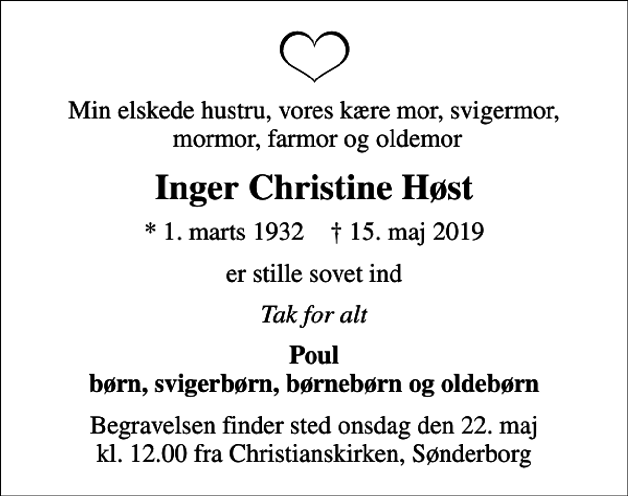 <p>Min elskede hustru, vores kære mor, svigermor, mormor, farmor og oldemor<br />Inger Christine Høst<br />* 1. marts 1932 ✝ 15. maj 2019<br />er stille sovet ind<br />Tak for alt<br />Poul børn, svigerbørn, børnebørn og oldebørn<br />Begravelsen finder sted onsdag den 22. maj kl. 12.00 fra Christianskirken, Sønderborg</p>