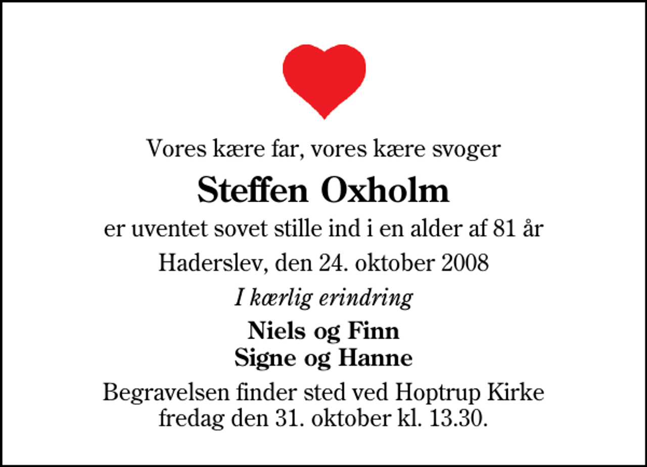 <p>Vores kære far, vores kære svoger<br />Steffen Oxholm<br />er uventet sovet stille ind i en alder af 81 år<br />Haderslev, den 24. oktober 2008<br />I kærlig erindring<br />Niels og Finn Signe og Hanne<br />Begravelsen finder sted ved Hoptrup Kirke fredag den 31. oktober kl. 13.30</p>