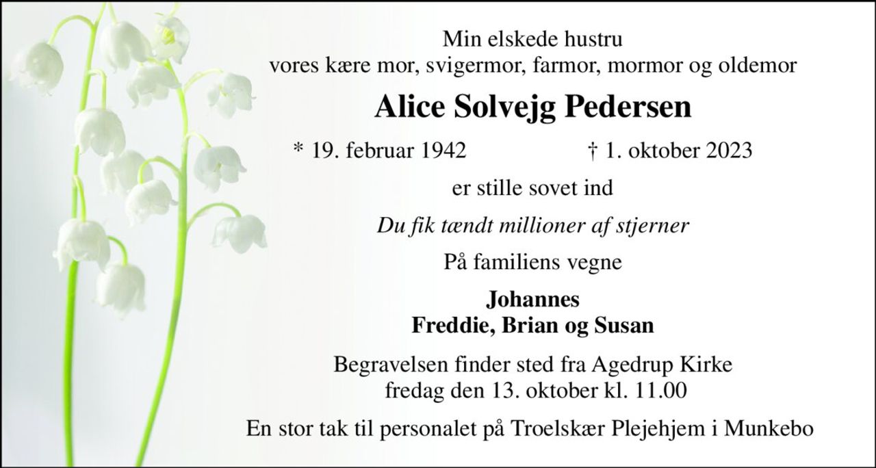 Min elskede hustru vores kære mor, svigermor, farmor, mormor og oldemor 
Alice Solvejg Pedersen​ 
*​ 19. februar 1942​ 
†​ 1. oktober 2023​ 
er stille sovet ind 
Du fik tændt millioner af stjerner 
På familiens vegne 
Johannes Freddie, Brian og Susan 
Begravelsen​ finder sted fra Agedrup Kirke  fredag den 13. oktober​ kl. 11.00 
En stor tak til personalet på Troelskær Plejehjem i Munkebo