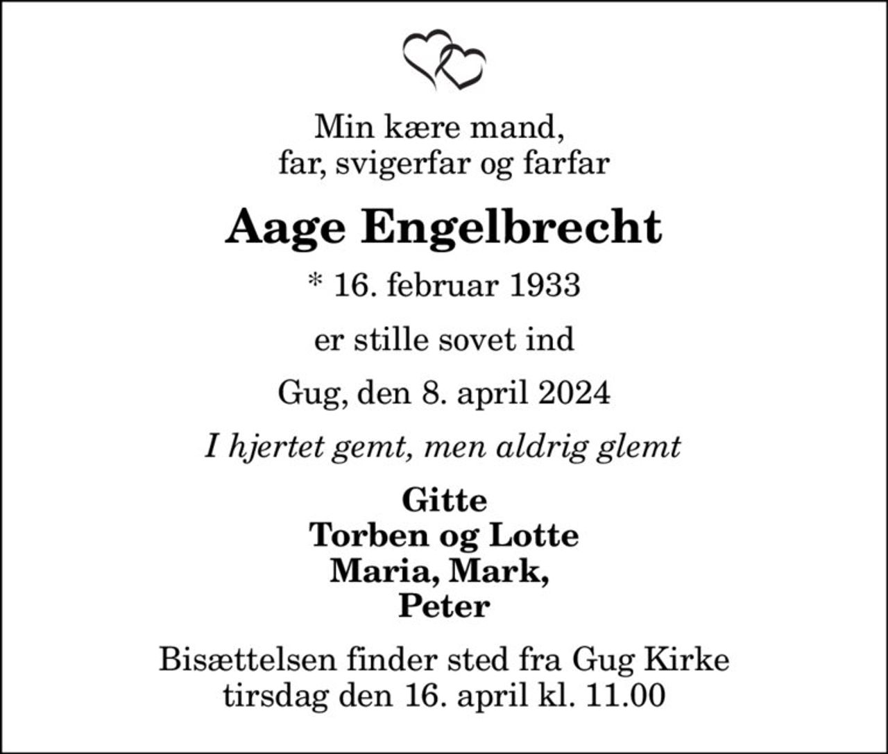 Min kære mand,  far, svigerfar og farfar
Aage Engelbrecht
* 16. februar 1933
er stille sovet ind
Gug, den 8. april 2024
I hjertet gemt, men aldrig glemt
Gitte Torben og Lotte Maria, Mark,  Peter
Bisættelsen finder sted fra Gug Kirke  tirsdag den 16. april kl. 11.00