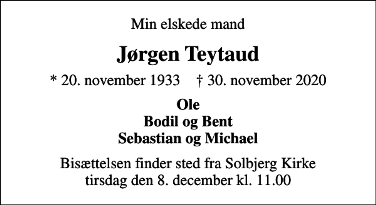 <p>Min elskede mand<br />Jørgen Teytaud<br />* 20. november 1933 ✝ 30. november 2020<br />Ole Bodil og Bent Sebastian og Michael<br />Bisættelsen finder sted fra Solbjerg Kirke tirsdag den 8. december kl. 11.00</p>