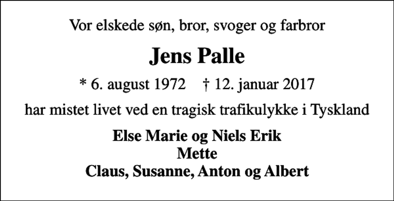 <p>Vor elskede søn, bror, svoger og farbror<br />Jens Palle<br />* 6. august 1972 ✝ 12. januar 2017<br />har mistet livet ved en tragisk trafikulykke i Tyskland<br />Else Marie og Niels Erik Mette Claus, Susanne, Anton og Albert</p>