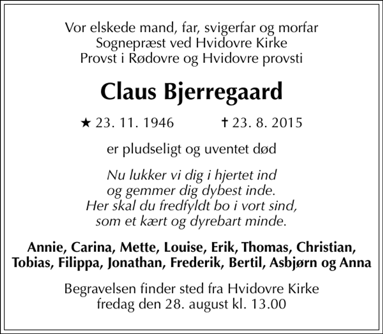 <p>Vor elskede mand, far, svigerfar og morfar sognepræst ved Hvidovre Kirke provst i Rødovre og Hvidovre provsti<br />Claus Bjerregaard<br />* 23.11.1946 ✝ 23.8.2015<br />er pludseligt og uventet død<br />Nu lukker vi dig i hjertet ind og gemmer dig dybest inde. Her skal du fredfyldt bo i vort sind, som et kært og dyrebart minde.<br />Annie, Carina, Mette, Louise, Erik, Thomas, Christian, Tobias, Filippa, Jonathan, Frederik, Bertil, Asbjørn og Anna<br />Begravelsen finder sted fra Hvidovre Kirke fredag den 28. august kl. 13.00</p>