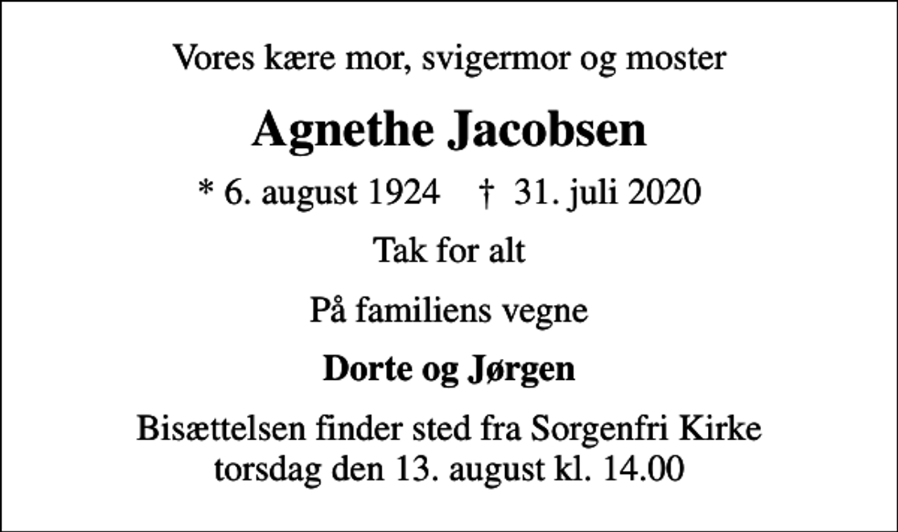 <p>Vores kære mor, svigermor og moster<br />Agnethe Jacobsen<br />* 6. august 1924 ✝ 31. juli 2020<br />Tak for alt<br />På familiens vegne<br />Dorte og Jørgen<br />Bisættelsen finder sted fra Sorgenfri Kirke torsdag den 13. august kl. 14.00</p>