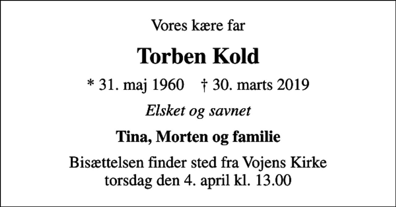 <p>Vores kære far<br />Torben Kold<br />* 31. maj 1960 ✝ 30. marts 2019<br />Elsket og savnet<br />Tina, Morten og familie<br />Bisættelsen finder sted fra Vojens Kirke torsdag den 4. april kl. 13.00</p>