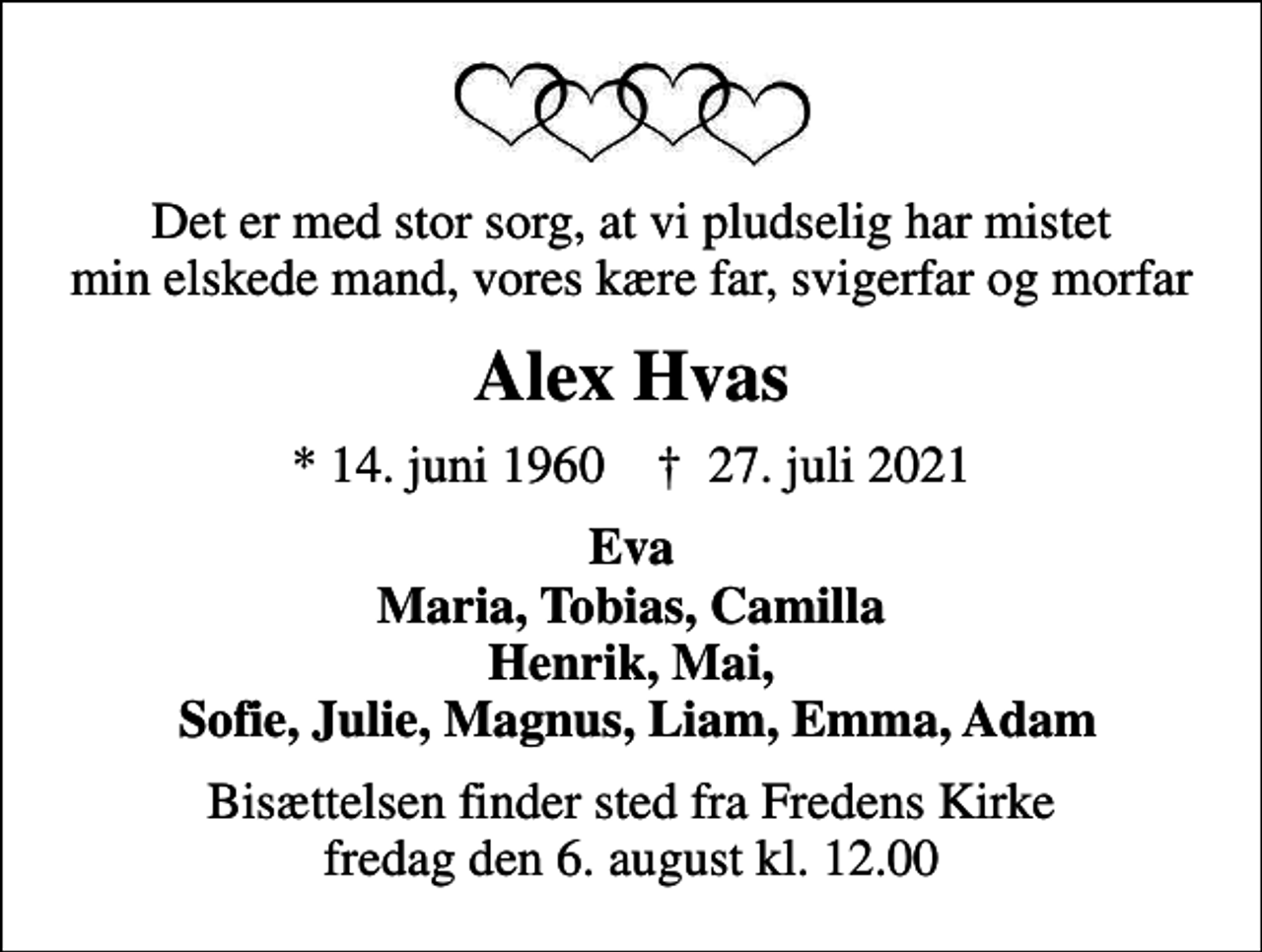 <p>Det er med stor sorg, at vi pludselig har mistet min elskede mand, vores kære far, svigerfar og morfar<br />Alex Hvas<br />* 14. juni 1960 ✝ 27. juli 2021<br />Eva Maria, Tobias, Camilla Henrik, Mai, Sofie, Julie, Magnus, Liam, Emma, Adam<br />Bisættelsen finder sted fra Fredens Kirke fredag den 6. august kl. 12.00</p>