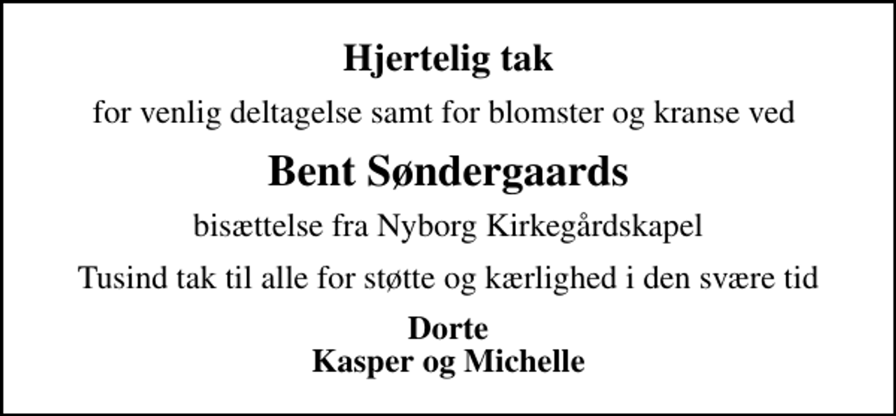 <p>Hjertelig tak<br />for venlig deltagelse samt for blomster og kranse ved<br />Bent Søndergaards<br />bisættelse fra Nyborg Kirkegårdskapel<br />Tusind tak til alle for støtte og kærlighed i den svære tid<br />Dorte Kasper og Michelle</p>