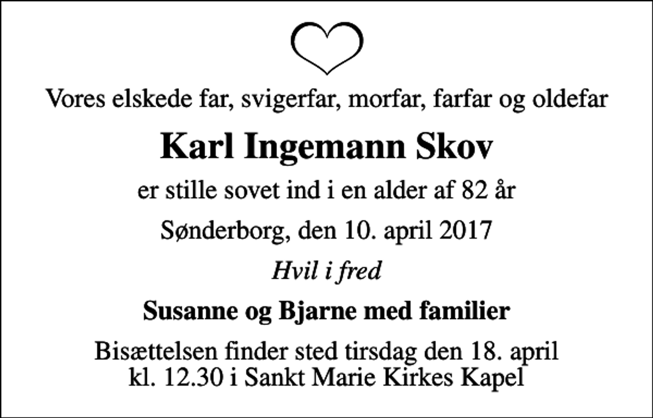 <p>Vores elskede far, svigerfar, morfar, farfar og oldefar<br />Karl Ingemann Skov<br />er stille sovet ind i en alder af 82 år<br />Sønderborg, den 10. april 2017<br />Hvil i fred<br />Susanne og Bjarne med familier<br />Bisættelsen finder sted tirsdag den 18. april kl. 12.30 i Sankt Marie Kirkes Kapel</p>