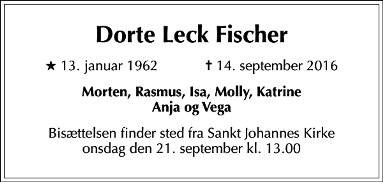 <p>Dorte Leck Fischer<br />* 13. januar 1962 ✝ 14. september 2016<br />Morten, Rasmus, Isa, Molly, Katrine Anja og Vega<br />Bisættelsen finder sted fra Sankt Johannes Kirke onsdag den 21. september kl. 13.00</p>