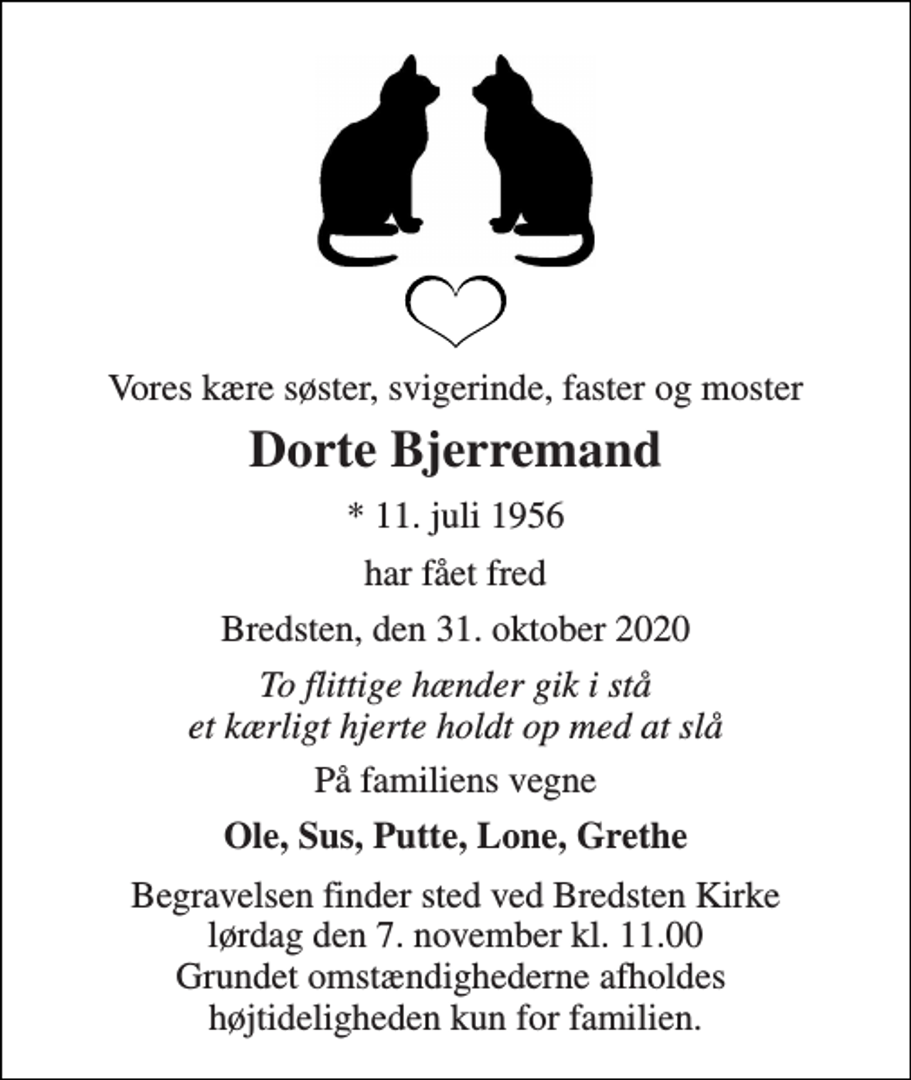 <p>Vores kære søster, svigerinde, faster og moster<br />Dorte Bjerremand<br />*​ 11. juli 1956<br />har fået fred<br />Bredsten, den 31. oktober 2020<br />To flittige hænder gik i stå et kærligt hjerte holdt op med at slå<br />På familiens vegne<br />Ole, Sus, Putte, Lone, Grethe<br />Begravelsen​ finder sted ved Bredsten Kirke​ lørdag den 7. november​ kl. 11.00 Grundet omstændighederne afholdes højtideligheden kun for familien.</p>