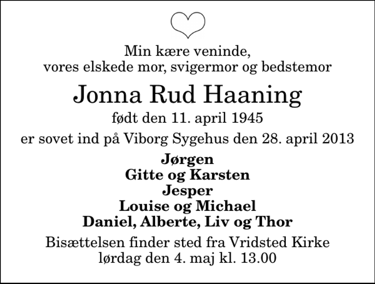 <p>Min kære veninde, vores elskede mor, svigermor og bedstemor<br />Jonna Rud Haaning<br />født den 11. april 1945<br />er sovet ind på Viborg Sygehus den 28. april 2013<br />Jørgen Gitte og Karsten Jesper Louise og Michael Daniel, Alberte, Liv og Thor<br />Bisættelsen finder sted fra Vridsted Kirke lørdag den 4. maj kl. 13.00</p>