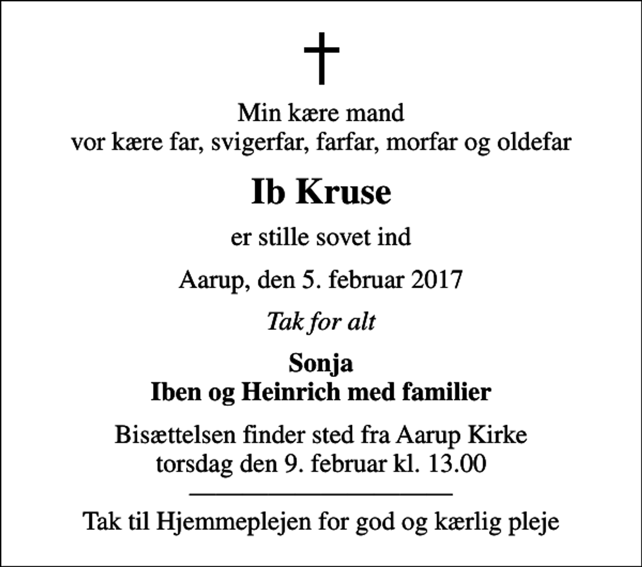 <p>Min kære mand vor kære far, svigerfar, farfar, morfar og oldefar<br />Ib Kruse<br />er stille sovet ind<br />Aarup, den 5. februar 2017<br />Tak for alt<br />Sonja Iben og Heinrich med familier<br />Bisættelsen finder sted fra Aarup Kirke torsdag den 9. februar kl. 13.00 Tak til Hjemmeplejen for god og kærlig pleje</p>