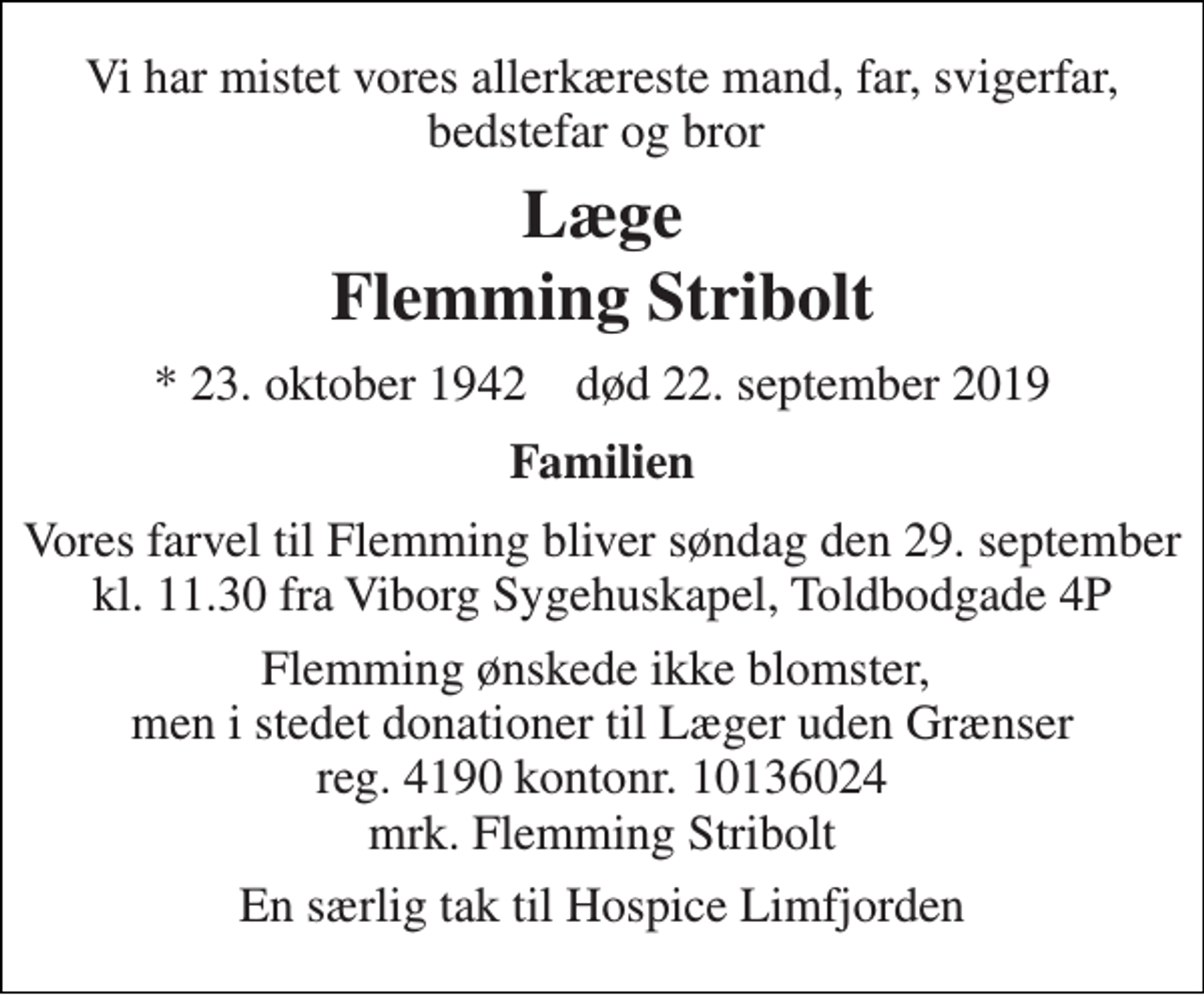 <p>Vi har mistet vores allerkæreste mand, far, svigerfar, bedstefar og bror<br />Læge<br />Flemming Stribolt<br />* 23. oktober 1942 død 22. september 2019<br />Familien<br />Vores farvel til Flemming bliver søndag den 29. september kl. 11.30 fra Viborg Sygehuskapel, Toldbodgade 4P<br />Flemming ønskede ikke blomster, men i stedet donationer til Læger uden Grænser reg. 4190 kontonr. 10136024 mrk. Flemming Stribolt<br />En særlig tak til Hospice Limfjorden</p>