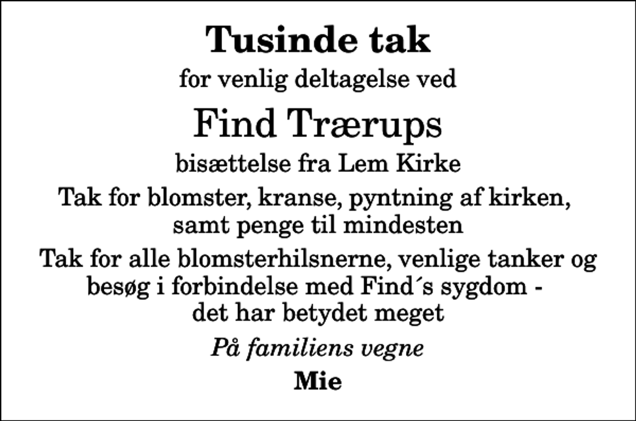 <p>Tusinde tak<br />for venlig deltagelse ved<br />Find Trærups<br />bisættelse fra Lem Kirke<br />Tak for blomster, kranse, pyntning af kirken, samt penge til mindesten<br />Tak for alle blomsterhilsnerne, venlige tanker og besøg i forbindelse med Find´s sygdom - det har betydet meget<br />På familiens vegne<br />Mie</p>