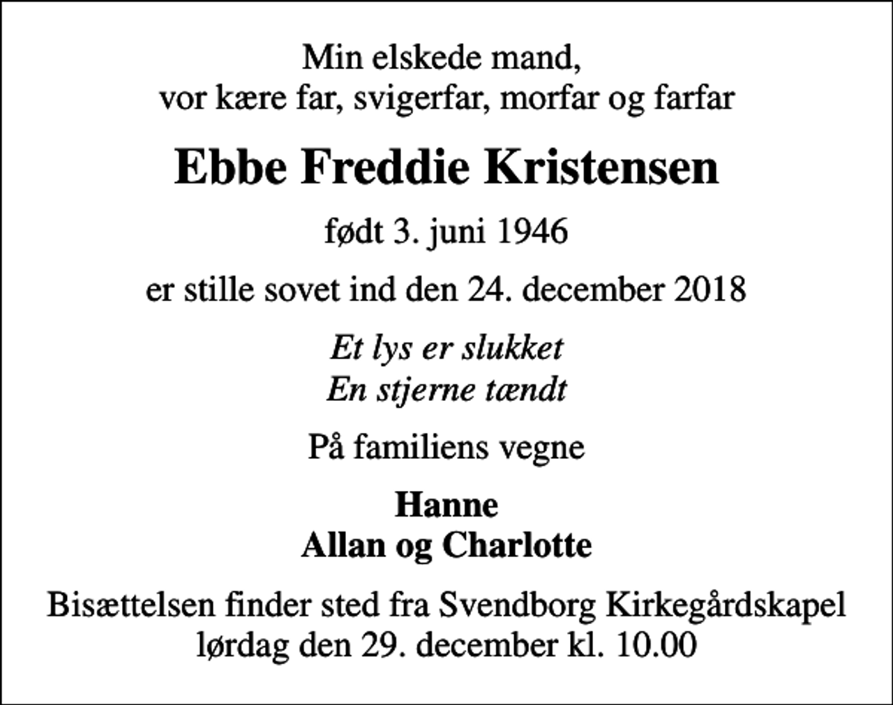 <p>Min elskede mand, vor kære far, svigerfar, morfar og farfar<br />Ebbe Freddie Kristensen<br />født 3. juni 1946<br />er stille sovet ind den 24. december 2018<br />Et lys er slukket En stjerne tændt<br />På familiens vegne<br />Hanne Allan og Charlotte<br />Bisættelsen finder sted fra Svendborg Kirkegårdskapel lørdag den 29. december kl. 10.00</p>