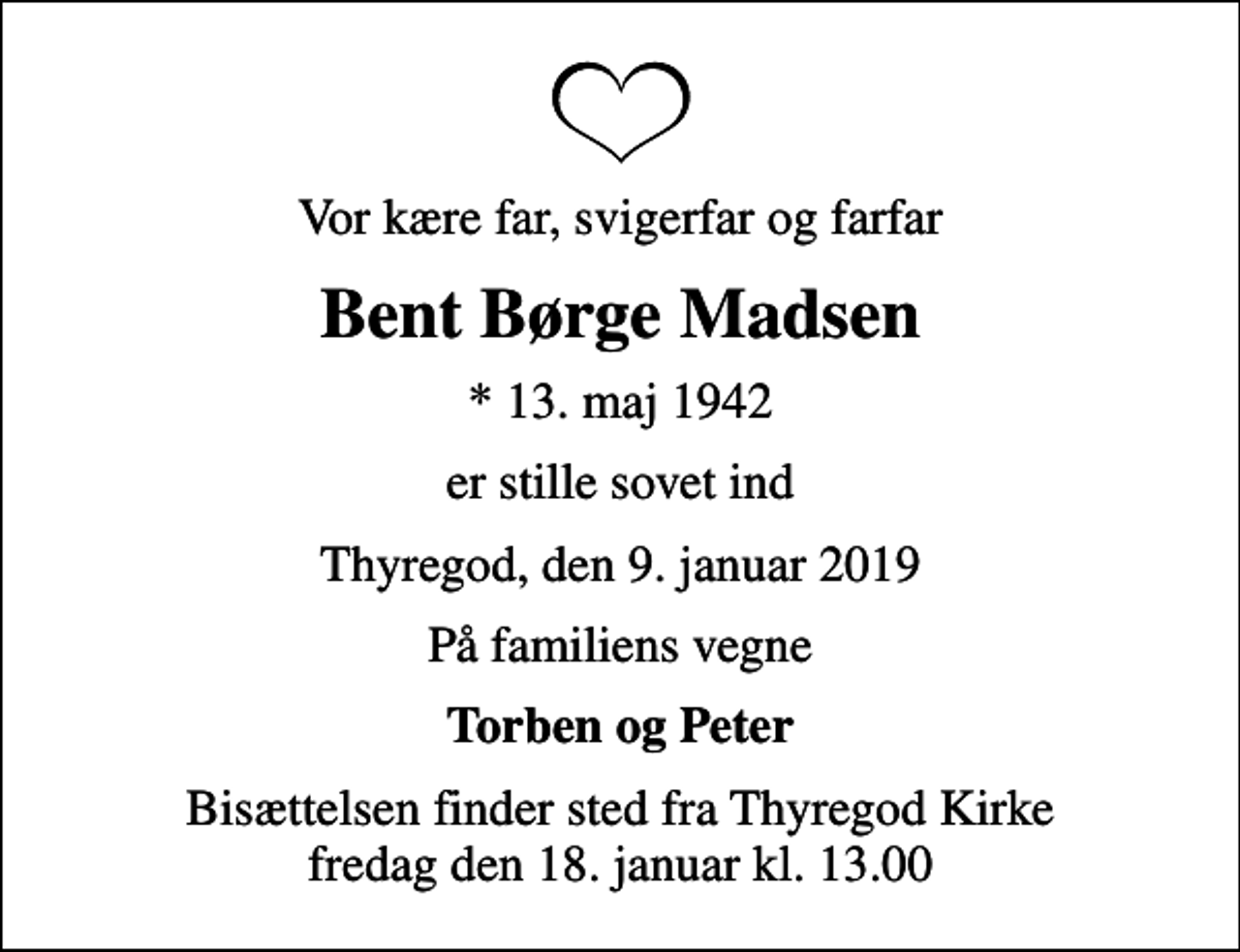 <p>Vor kære far, svigerfar og farfar<br />Bent Børge Madsen<br />* 13. maj 1942<br />er stille sovet ind<br />Thyregod, den 9. januar 2019<br />På familiens vegne<br />Torben og Peter<br />Bisættelsen finder sted fra Thyregod Kirke fredag den 18. januar kl. 13.00</p>
