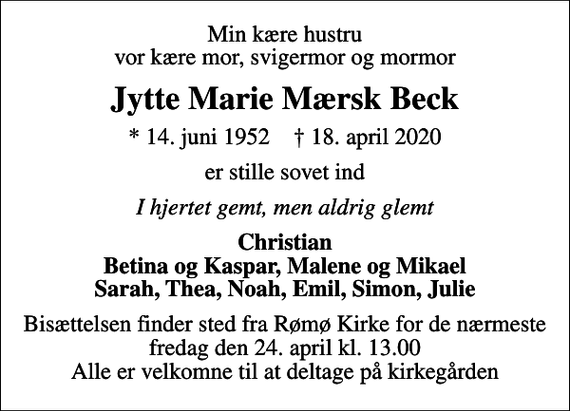 <p>Min kære hustru vor kære mor, svigermor og mormor<br />Jytte Marie Mærsk Beck<br />* 14. juni 1952 ✝ 18. april 2020<br />er stille sovet ind<br />I hjertet gemt, men aldrig glemt<br />Christian Betina og Kaspar, Malene og Mikael Sarah, Thea, Noah, Emil, Simon, Julie<br />Bisættelsen finder sted fra Rømø Kirke for de nærmeste fredag den 24. april kl. 13.00 Alle er velkomne til at deltage på kirkegården</p>