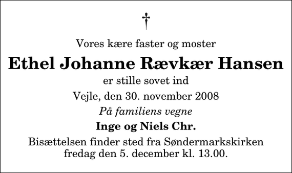 <p>Vores kære faster og moster<br />Ethel Johanne Rævkær Hansen<br />er stille sovet ind<br />Vejle, den 30. november 2008<br />På familiens vegne<br />Inge og Niels Chr.<br />Bisættelsen finder sted fra Søndermarkskirken fredag den 5. december kl. 13.00</p>