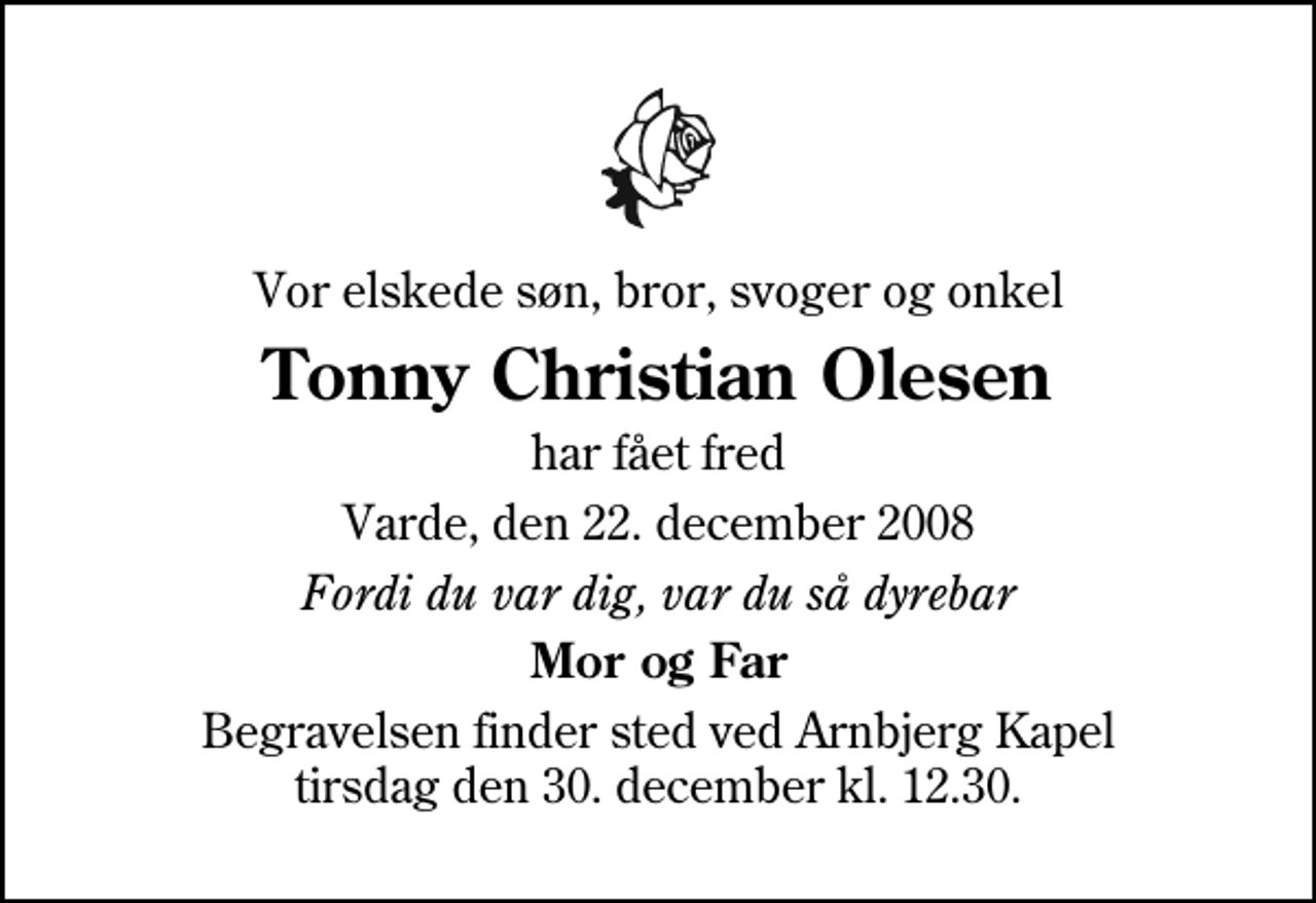<p>Vor elskede søn, bror, svoger og onkel<br />Tonny Christian Olesen<br />har fået fred<br />Varde, den 22. december 2008<br />Fordi du var dig, var du så dyrebar<br />Mor og Far<br />Begravelsen finder sted ved Arnbjerg Kapel tirsdag den 30. december kl. 12.30</p>
