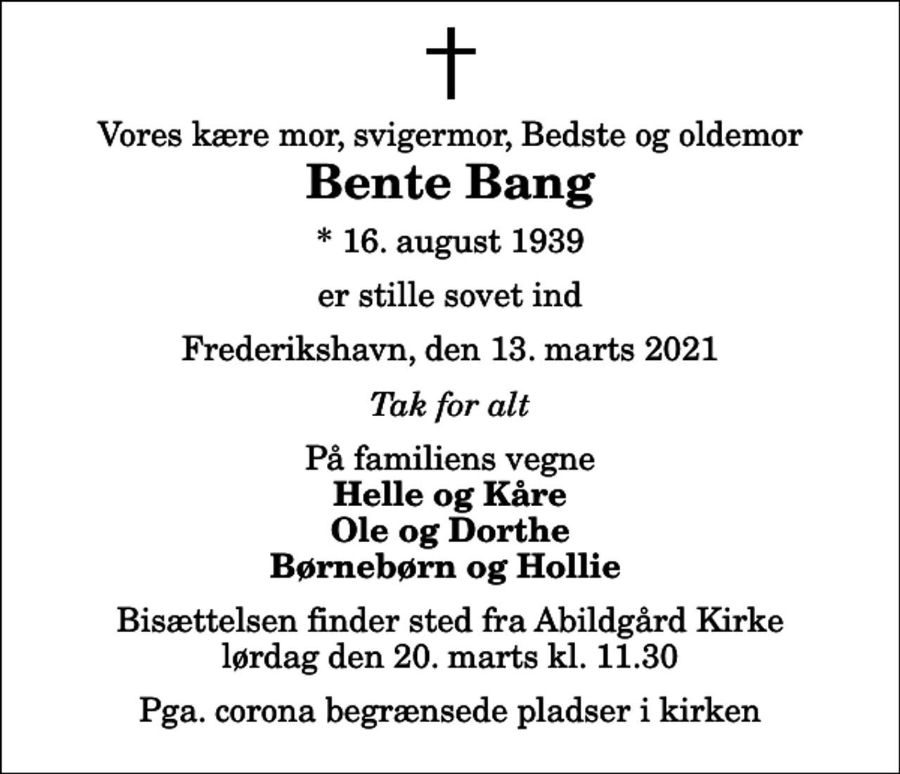 <p>Vores kære mor, svigermor, Bedste og oldemor<br />Bente Bang<br />* 16. august 1939<br />er stille sovet ind<br />Frederikshavn, den 13. marts 2021<br />Tak for alt<br />På familiens vegne<br />Helle og Kåre Ole og Dorthe Børnebørn og Hollie<br />Bisættelsen finder sted fra Abildgård Kirke lørdag den 20. marts kl. 11.30<br />Pga. corona begrænsede pladser i kirken</p>