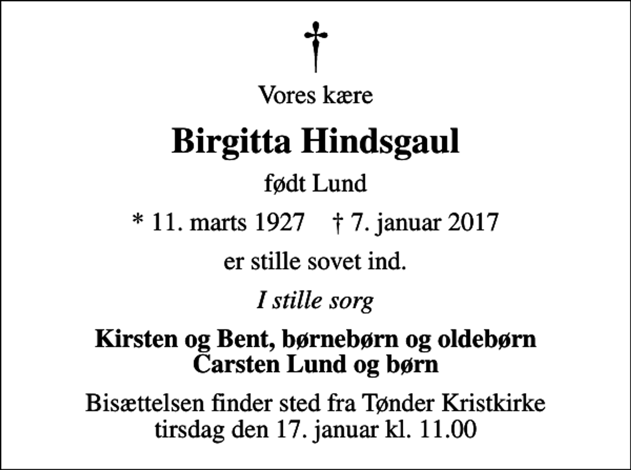 <p>Vores kære<br />Birgitta Hindsgaul<br />født Lund<br />* 11. marts 1927 ✝ 7. januar 2017<br />er stille sovet ind.<br />I stille sorg<br />Kirsten og Bent, børnebørn og oldebørn Carsten Lund og børn<br />Bisættelsen finder sted fra Tønder Kristkirke tirsdag den 17. januar kl. 11.00</p>
