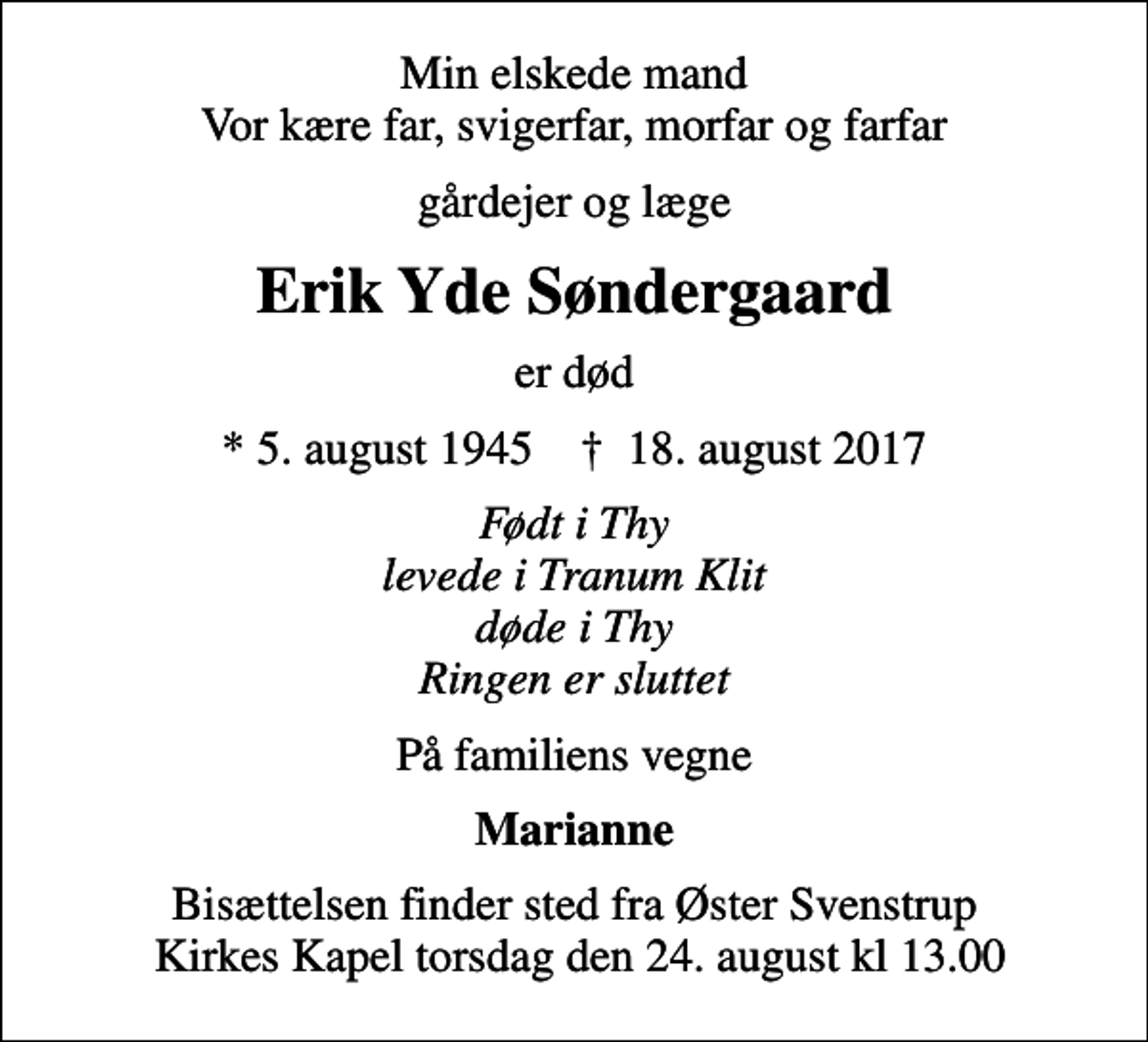 <p>Min elskede mand Vor kære far, svigerfar, morfar og farfar<br />gårdejer og læge<br />Erik Yde Søndergaard<br />er død<br />* 5. august 1945 ✝ 18. august 2017<br />Født i Thy levede i Tranum Klit døde i Thy Ringen er sluttet<br />På familiens vegne<br />Marianne<br />Bisættelsen finder sted fra Øster Svenstrup Kirkes Kapel torsdag den 24. august kl 13.00</p>