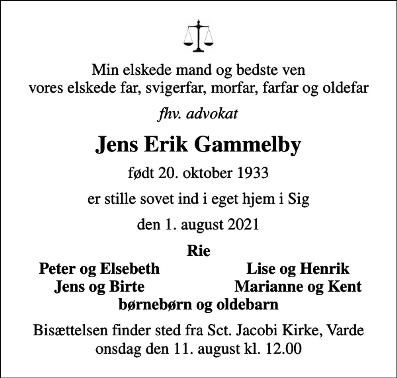 <p>Min elskede mand og bedste ven vores elskede far, svigerfar, morfar, farfar og oldefar<br />fhv. advokat<br />Jens Erik Gammelby<br />født 20. oktober 1933<br />er stille sovet ind i eget hjem i Sig<br />den 1. august 2021<br />Rie<br />Peter og Elsebeth<br />Lise og Henrik<br />Jens og Birte<br />Marianne og Kent<br />Bisættelsen finder sted fra Sct. Jacobi Kirke, Varde onsdag den 11. august kl. 12.00</p>