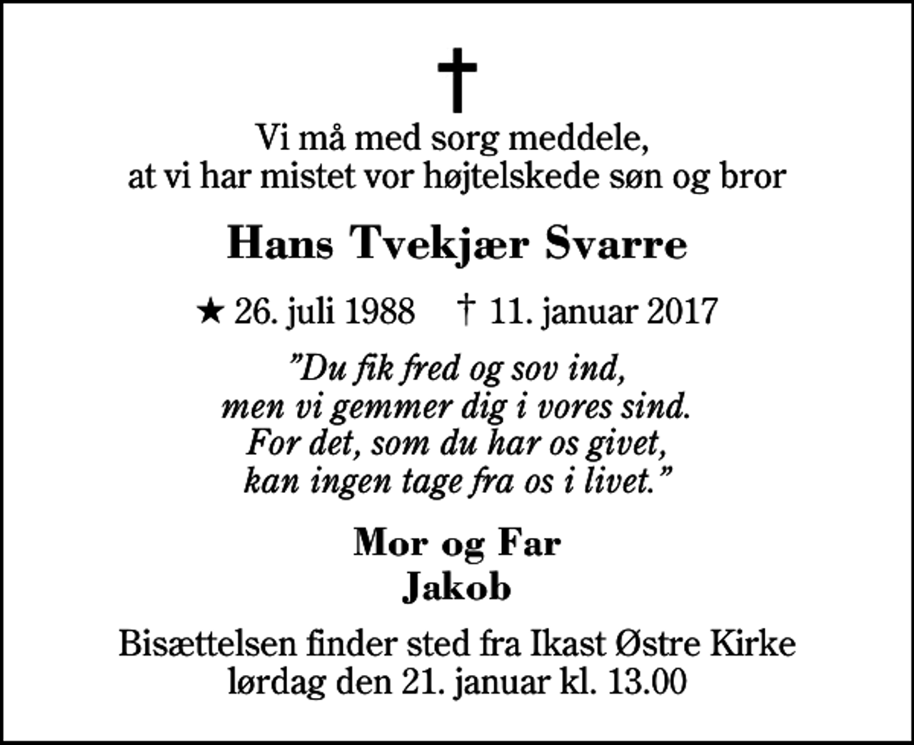 <p>Vi må med sorg meddele, at vi har mistet vor højtelskede søn og bror<br />Hans Tvekjær Svarre<br />* 26. juli 1988 ✝ 11. januar 2017<br />Du fik fred og sov ind, men vi gemmer dig i vores sind. For det, som du har os givet, kan ingen tage fra os i livet.<br />Mor og Far Jakob<br />Bisættelsen finder sted fra Ikast Østre Kirke lørdag den 21. januar kl. 13.00</p>