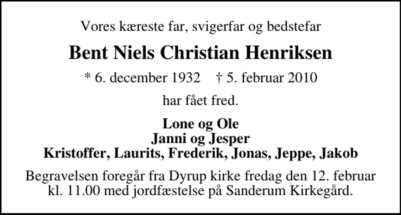 <p>Vores kæreste far, svigerfar og bedstefar<br />Bent Niels Christian Henriksen<br />* 6. december 1932 ✝ 5. februar 2010<br />har fået fred.<br />Lone og Ole Janni og Jesper Kristoffer, Laurits, Frederik, Jonas, Jeppe, Jakob<br />Begravelsen foregår fra Dyrup kirke fredag den 12. februar kl. 11.00 med jordfæstelse på Sanderum Kirkegård.</p>