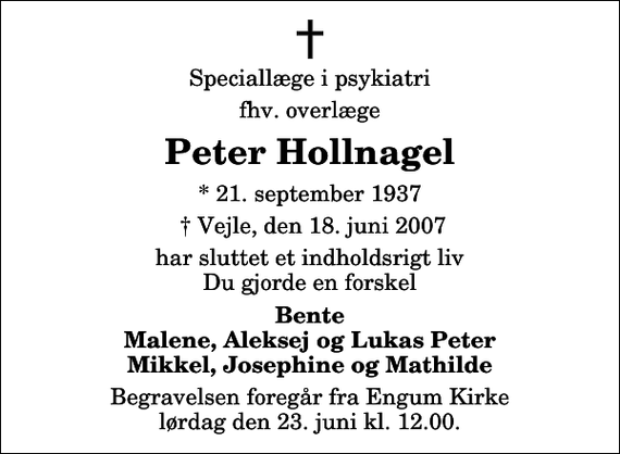 <p>Speciallæge i psykiatri<br />fhv. overlæge<br />Peter Hollnagel<br />* 21. september 1937<br />Vejle, den 18. juni 2007<br />har sluttet et indholdsrigt liv Du gjorde en forskel<br />Bente Malene, Aleksej og Lukas Peter Mikkel, Josephine og Mathilde<br />Begravelsen foregår fra Engum Kirke lørdag den 23. juni kl. 12.00</p>