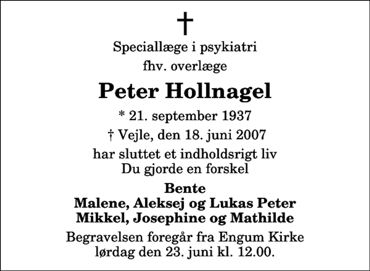 <p>Speciallæge i psykiatri<br />fhv. overlæge<br />Peter Hollnagel<br />* 21. september 1937<br />Vejle, den 18. juni 2007<br />har sluttet et indholdsrigt liv Du gjorde en forskel<br />Bente Malene, Aleksej og Lukas Peter Mikkel, Josephine og Mathilde<br />Begravelsen foregår fra Engum Kirke lørdag den 23. juni kl. 12.00</p>