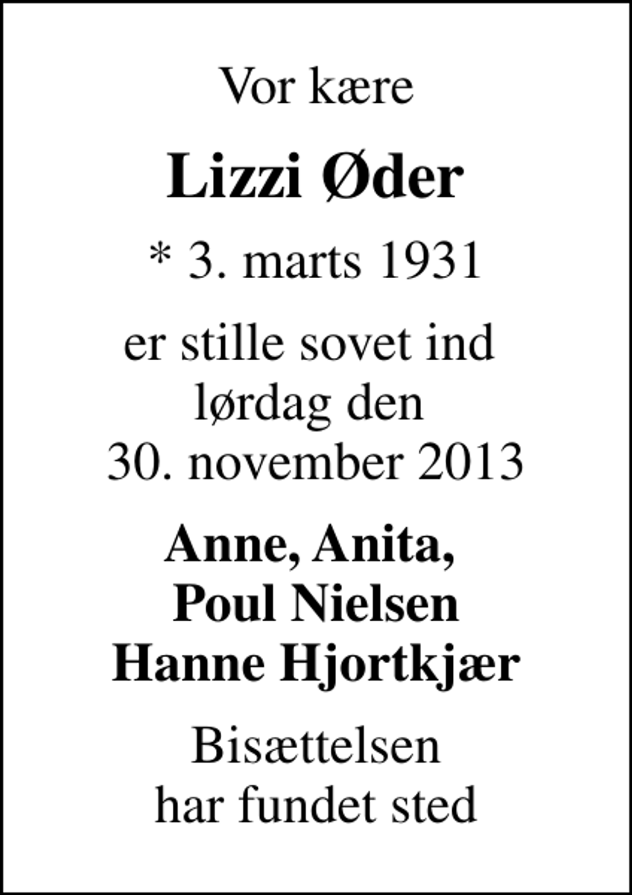 <p>Vor kære<br />Lizzi Øder<br />* 3. marts 1931<br />er stille sovet ind lørdag den 30. november 2013<br />Anne, Anita, Poul Nielsen Hanne Hjortkjær<br />Bisættelsen har fundet sted</p>