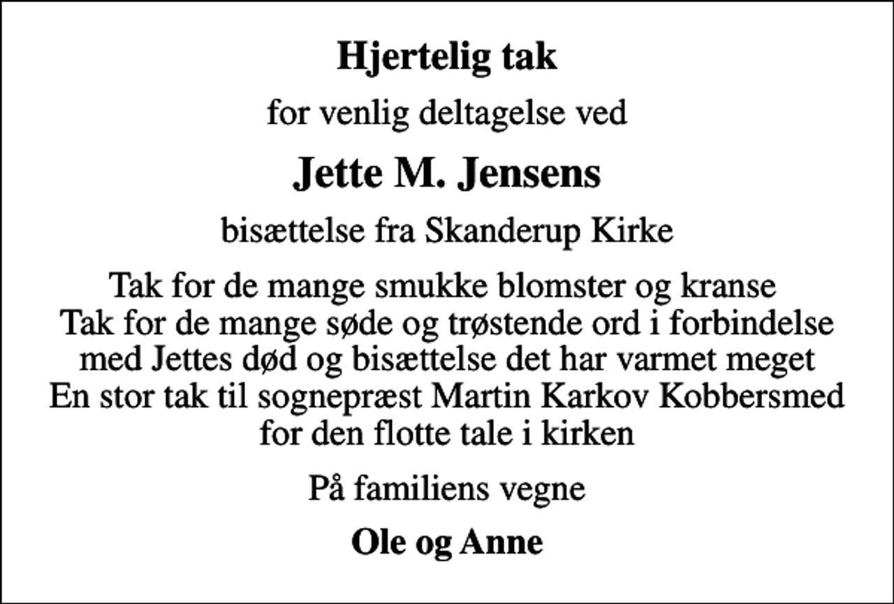 <p>Hjertelig tak<br />for venlig deltagelse ved<br />Jette M. Jensens<br />bisættelse fra Skanderup Kirke<br />Tak for de mange smukke blomster og kranse Tak for de mange søde og trøstende ord i forbindelse med Jettes død og bisættelse det har varmet meget En stor tak til sognepræst Martin Karkov Kobbersmed for den flotte tale i kirken<br />På familiens vegne<br />Ole og Anne</p>