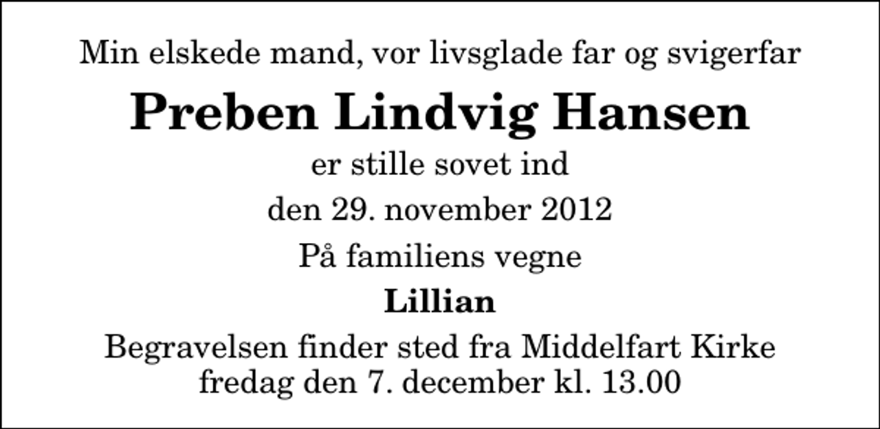<p>Min elskede mand, vor livsglade far og svigerfar<br />Preben Lindvig Hansen<br />er stille sovet ind<br />den 29. november 2012<br />På familiens vegne<br />Lillian<br />Begravelsen finder sted fra Middelfart Kirke fredag den 7. december kl. 13.00</p>