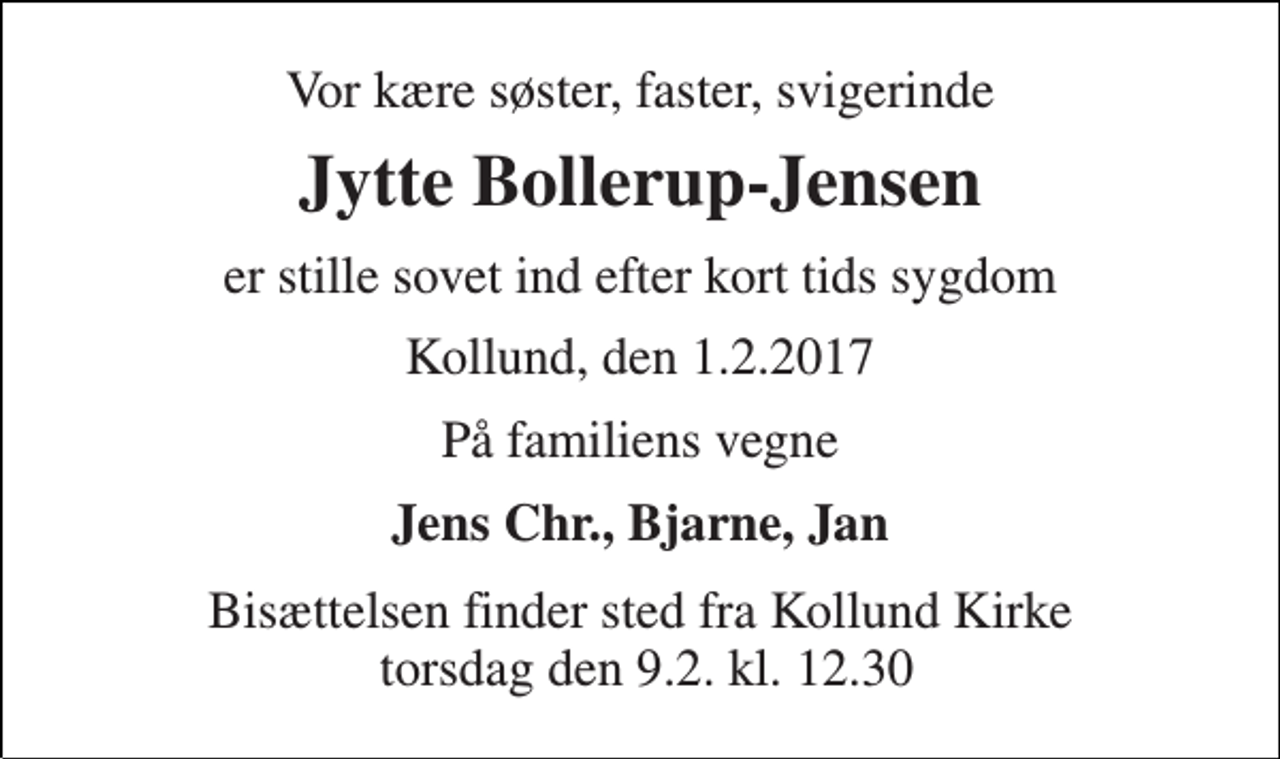 <p>Vor kære søster, faster, svigerinde<br />Jytte Bollerup-Jensen<br />er stille sovet ind efter kort tids sygdom<br />Kollund, den 1.2.2017<br />På familiens vegne<br />Jens Chr., Bjarne, Jan<br />Bisættelsen finder sted fra Kollund Kirke torsdag den 9.2. kl. 12.30</p>