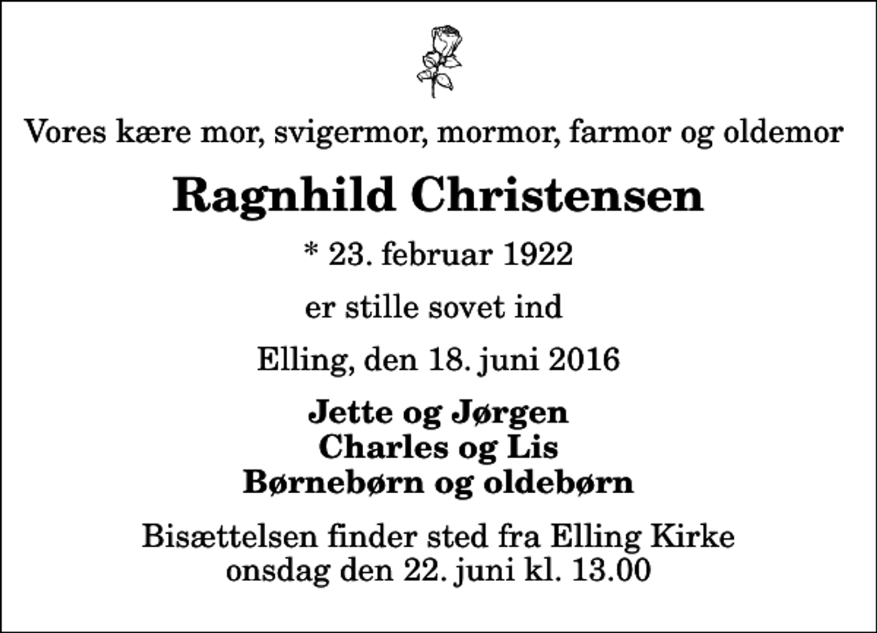 <p>Vores kære mor, svigermor, mormor, farmor og oldemor<br />Ragnhild Christensen<br />* 23. februar 1922<br />er stille sovet ind<br />Elling, den 18. juni 2016<br />Jette og Jørgen Charles og Lis Børnebørn og oldebørn<br />Bisættelsen finder sted fra Elling Kirke onsdag den 22. juni kl. 13.00</p>