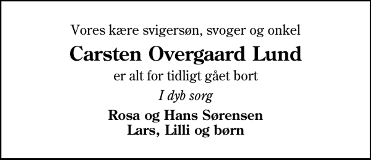 <p>Vores kære svigersøn, svoger og onkel<br />Carsten Overgaard Lund<br />er alt for tidligt gået bort<br />I dyb sorg<br />Rosa og Hans Sørensen Lars, Lilli og børn</p>