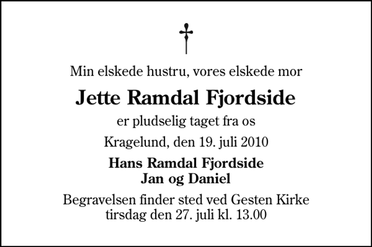 <p>Min elskede hustru, vores elskede mor<br />Jette Ramdal Fjordside<br />er pludselig taget fra os<br />Kragelund, den 19. juli 2010<br />Hans Ramdal Fjordside Jan og Daniel<br />Begravelsen finder sted ved Gesten Kirke tirsdag den 27. juli kl. 13.00</p>