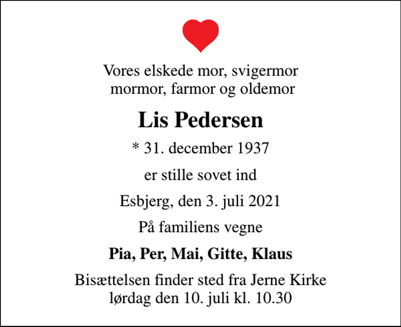 <p>Vores elskede mor, svigermor mormor, farmor og oldemor<br />Lis Pedersen<br />* 31. december 1937<br />er stille sovet ind<br />Esbjerg, den 3. juli 2021<br />På familiens vegne<br />Pia, Per, Mai, Gitte, Klaus<br />Bisættelsen finder sted fra Jerne Kirke lørdag den 10. juli kl. 10.30</p>