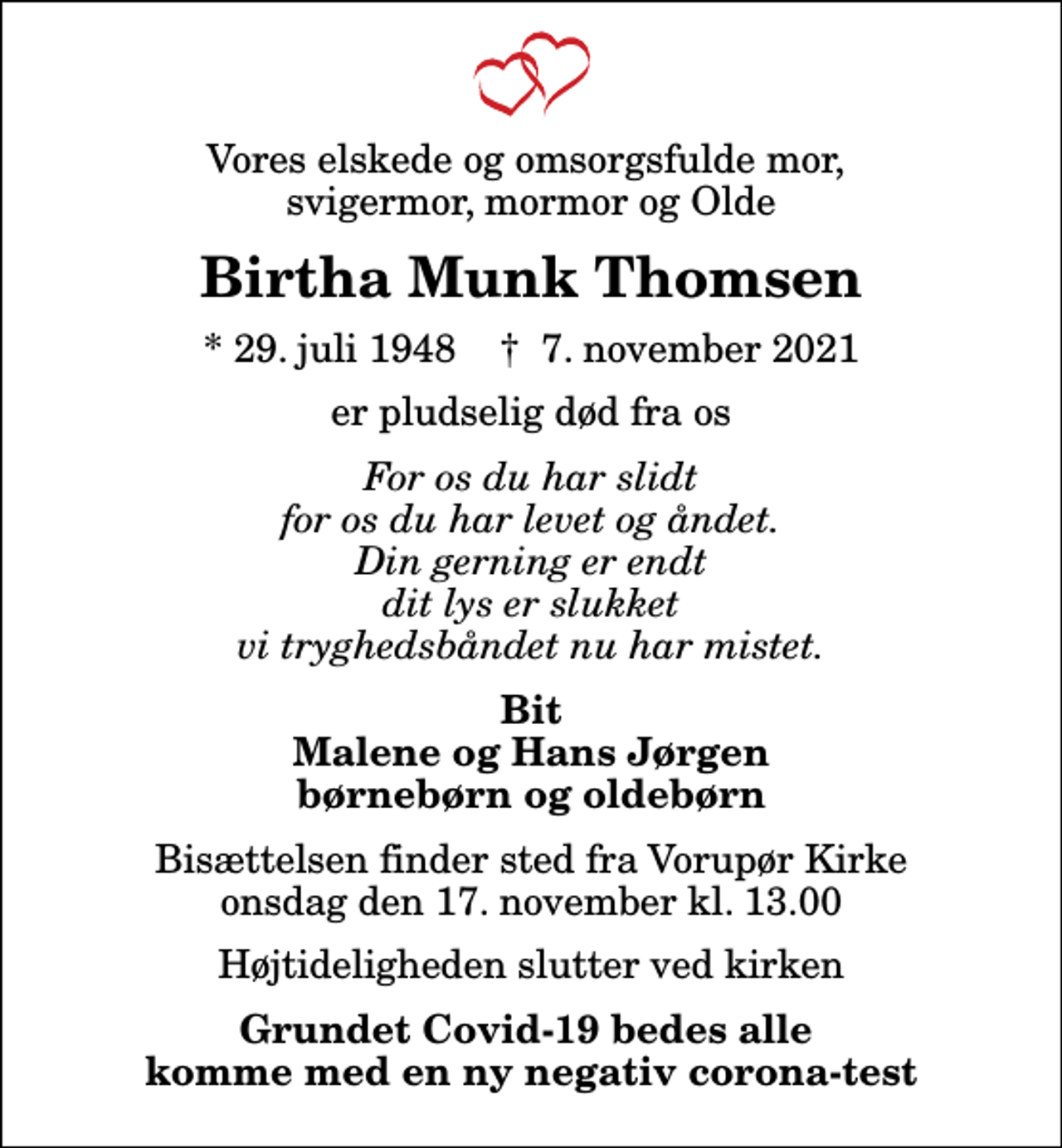 <p>Vores elskede og omsorgsfulde mor, svigermor, mormor og Olde<br />Birtha Munk Thomsen<br />* 29. juli 1948 ✝ 7. november 2021<br />er pludselig død fra os<br />For os du har slidt for os du har levet og åndet. Din gerning er endt dit lys er slukket vi tryghedsbåndet nu har mistet.<br />Bit Malene og Hans Jørgen børnebørn og oldebørn<br />Bisættelsen finder sted fra Vorupør Kirke onsdag den 17. november kl. 13.00 Højtideligheden slutter ved kirken<br />Grundet Covid-19 bedes alle komme med en ny negativ corona-test</p>